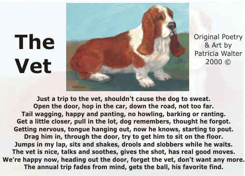 The Vet Just a trip to the vet, shouldn't cause the dog to sweat. Open the door, hop in the car, down the road, not too far. Tail wagging, happy and panting, no howling, barking or ranting. Get a little closer, pull in the lot, dog remembers, thought he forgot. Getting nervous, tongue hanging out, now he knows, starting to pout. Drag him in, throughtthe door, try to get him to sit on the floor. Jumps in my lap, sits and shakes, drools and slobbers while he waits. The vet is nice, talks and soothes, gives the shot, has real good moves. We're happy now, heading out the door, forget the vet, don't want any more. The annual trip fades from mind, gets the ball, his favorite find. Poetry & Art by Patricia Walter 2000 ©