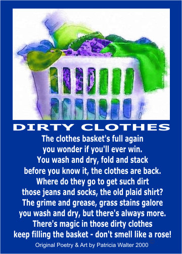 Dirty Clothes The clothes basket's full again you wonder if you'll ever win. You wash and dry, fold and stack before you know it, the clothes are back. Were do they go to get such dirt those jeans and socks, the old plaid shirt? The grime and grease, grass stains galore you wash and dry, but there's always more. There's magic in those dirty clothes keep filling the basket - don't smell llike a rose! Poetry & Art by Patricia Walter 2000