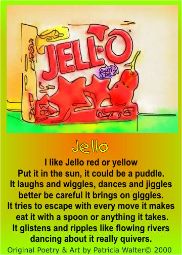 Jello I like jello, red or yellow Put it in the sun, it could be a puddle. It laughs and wiggles, dances and jiggles better be careful it brings on giggles. It tries to escape with every move it makes eat it with a spoon or anything it takes. It glistens and ripples like flowing rivers dancing about it really quivers. Poetry & Art by Patricia Walter 2000 ©