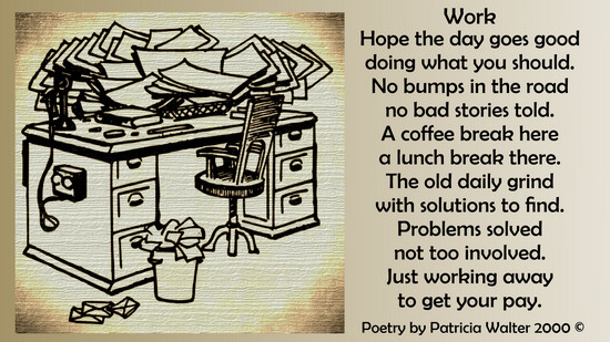 Work Hope the day goes good doing what you should. No bumps in the road no bad stories told. A coffee break here a lunch break there. The old daily grind with solutions to find. Problems solved not too involved. Just working away to get you pay. Poetry by Patricia Walter 2000 ©
